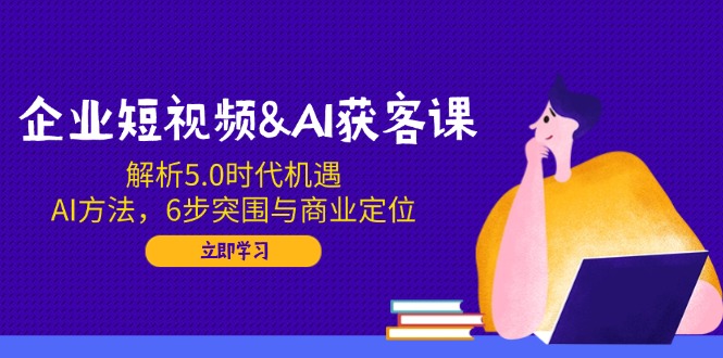 企业短视频&AI获客课：解析5.0时代机遇，AI方法，6步突围与商业定位-腾渊网创