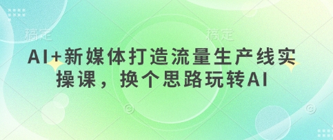 AI+新媒体打造流量生产线实操课，换个思路玩转AI-腾渊论坛