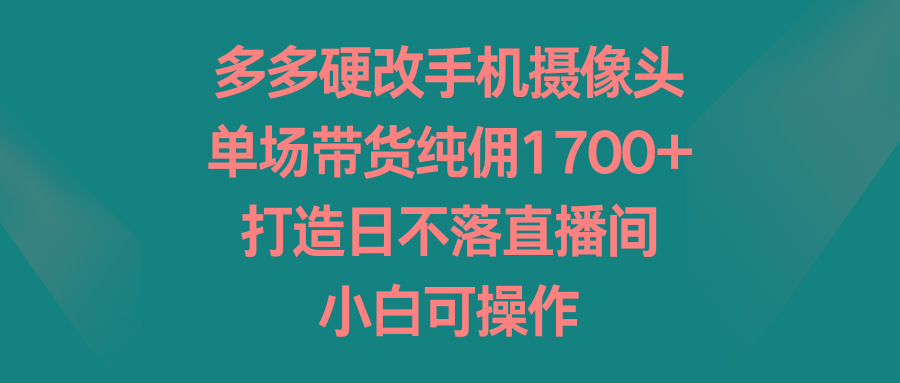 多多硬改手机摄像头，单场带货纯佣1700+，打造日不落直播间，小白可操作-腾渊网创