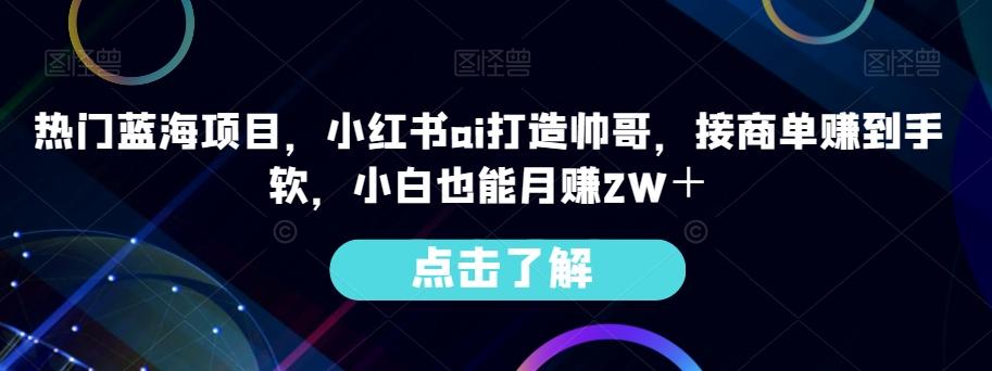 热门蓝海项目，小红书ai打造帅哥，接商单赚到手软，小白也能月赚2W＋-腾渊网创