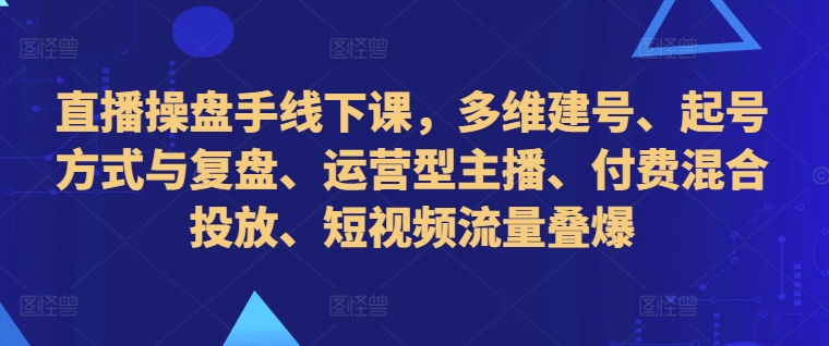 直播操盘手线下课，多维建号、起号方式与复盘、运营型主播、付费混合投放、短视频流量叠爆-腾渊论坛