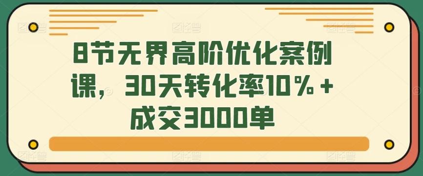 8节无界高阶优化案例课，30天转化率10%+成交3000单-腾渊网创