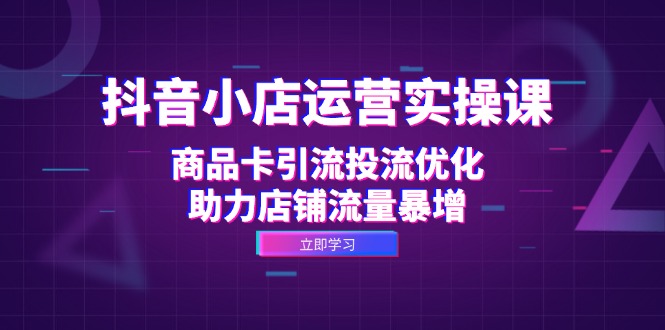 抖音小店运营实操课：商品卡引流投流优化，助力店铺流量暴增-腾渊网创
