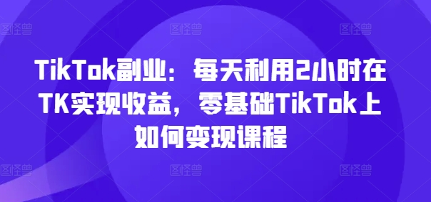 TikTok副业：每天利用2小时在TK实现收益，零基础TikTok上如何变现课程-腾渊论坛
