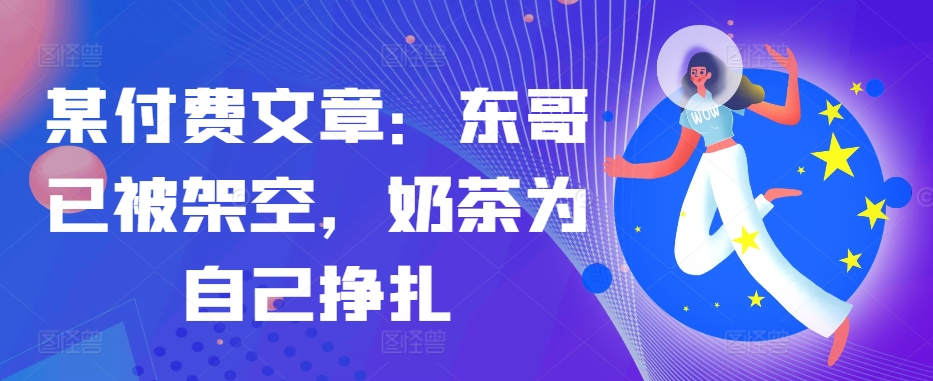 某付费文章：东哥已被架空，奶茶为自己挣扎!!-腾渊网创