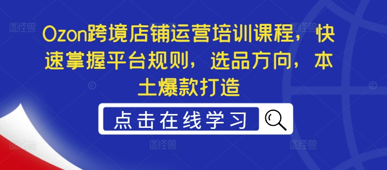 Ozon跨境店铺运营培训课程，快速掌握平台规则，选品方向，本土爆款打造-腾渊网创