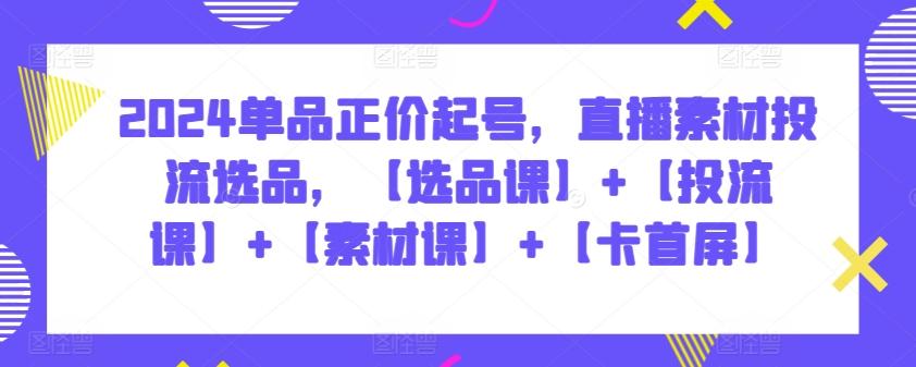2024单品正价起号，直播素材投流选品，【选品课】+【投流课】+【素材课】+【卡首屏】-腾渊论坛