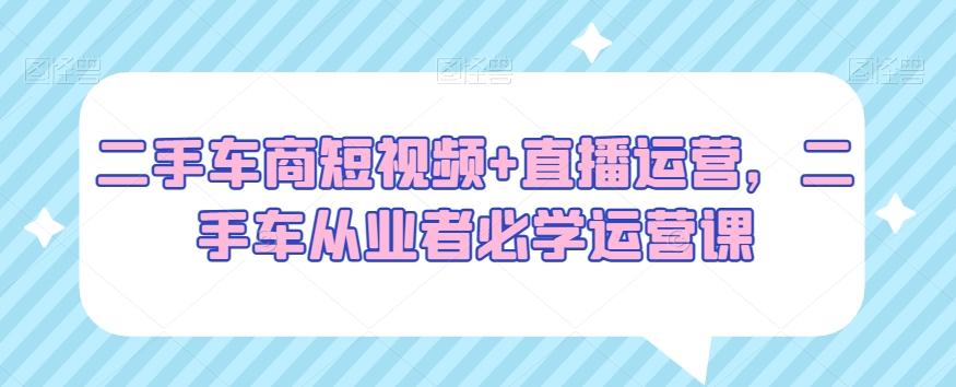 二手车商短视频+直播运营，二手车从业者必学运营课-腾渊网创