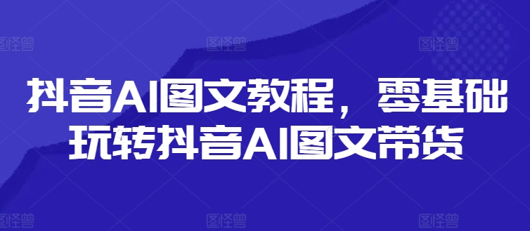 抖音AI图文教程，零基础玩转抖音AI图文带货-腾渊论坛