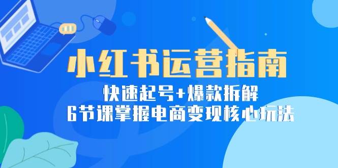小红书运营指南：快速起号+爆款拆解，6节课掌握电商变现核心玩法-腾渊网创