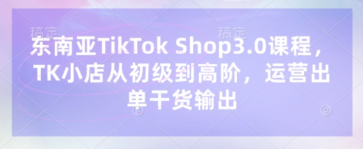 东南亚TikTok Shop3.0课程，TK小店​从初级到高阶，运营出单干货输出-腾渊网创