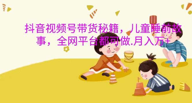 抖音视频号带货秘籍，儿童睡前故事，全网平台都可做，月入过W【揭秘】-腾渊网创