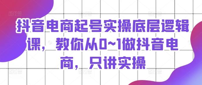 抖音电商起号实操底层逻辑课，教你从0~1做抖音电商，只讲实操-腾渊论坛