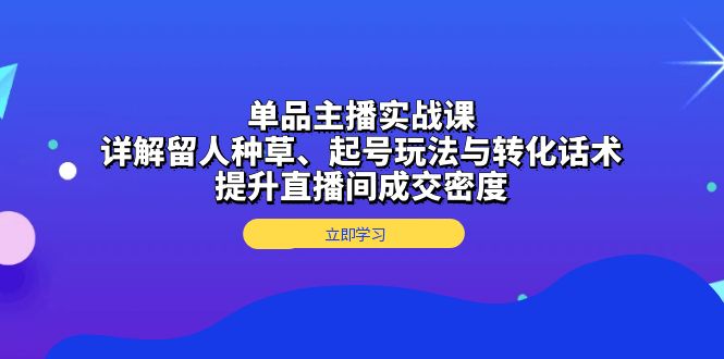 单品主播实战课：详解留人种草、起号玩法与转化话术，提升直播间成交密度-腾渊网创