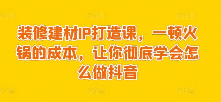 装修建材IP打造课，一顿火锅的成本，让你彻底学会怎么做抖音-腾渊网创