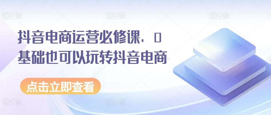 抖音电商运营必修课，0基础也可以玩转抖音电商-腾渊网创