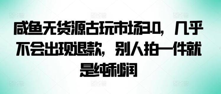 咸鱼无货源古玩市场3.0，几乎不会出现退款，别人拍一件就是纯利润【揭秘】-腾渊网创
