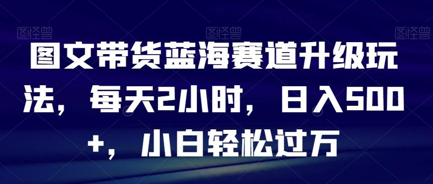 图文带货蓝海赛道升级玩法，每天2小时，日入500+，小白轻松过万-腾渊网创