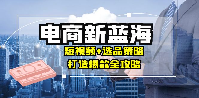 商家必看电商新蓝海：短视频+选品策略，打造爆款全攻略，月入10w+-腾渊网创