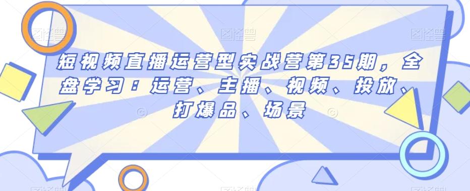 短视频直播运营型实战营第35期，全盘学习：运营、主播、视频、投放、打爆品、场景-腾渊网创