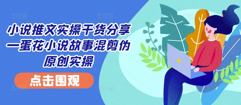 小说推文实操干货分享—蛋花小说故事混剪伪原创实操-腾渊网创