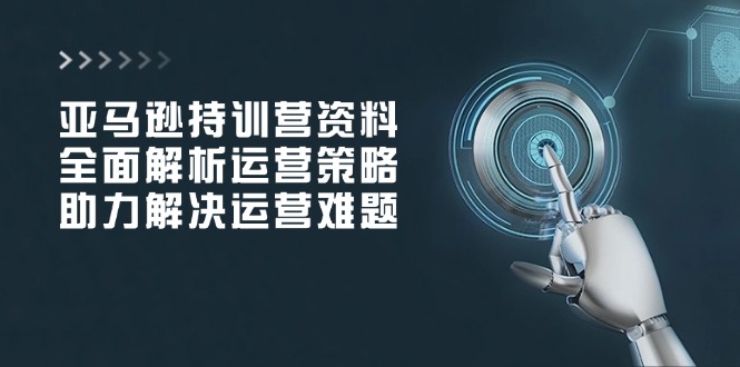 亚马逊持训营资料，全面解析运营策略，助力解决运营难题-腾渊网创