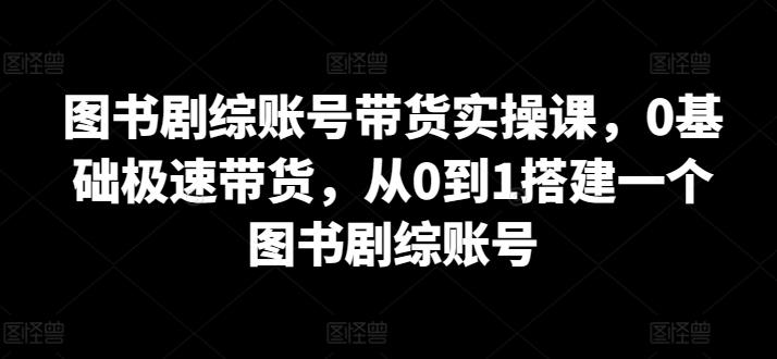 图书剧综账号带货实操课，0基础极速带货，从0到1搭建一个图书剧综账号-腾渊网创