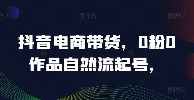 抖音电商带货，0粉0作品自然流起号，热销20多万人的抖音课程的经验分享-腾渊网创
