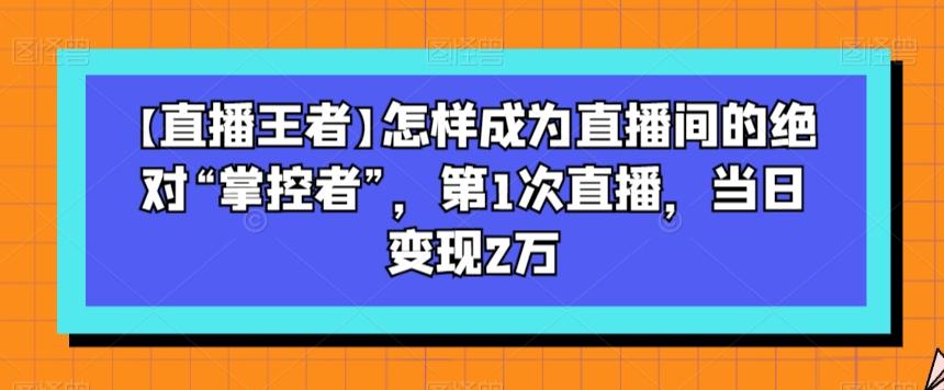 【直播王者】怎样成为直播间的绝对“掌控者”，第1次直播，当日变现2万-腾渊论坛