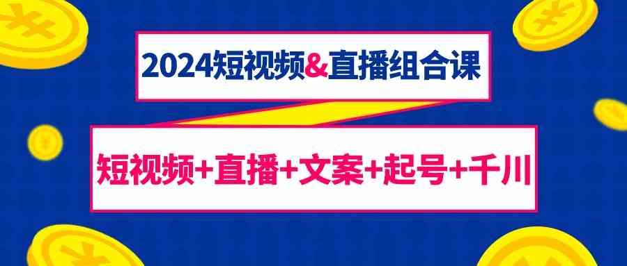 2024短视频&直播组合课：短视频+直播+文案+起号+千川(67节课)-腾渊网创