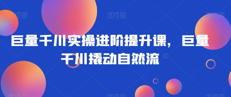 巨量千川实操进阶提升课，巨量干川撬动自然流-腾渊网创
