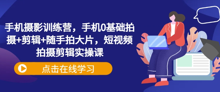 手机摄影训练营，手机0基础拍摄+剪辑+随手拍大片，短视频拍摄剪辑实操课-腾渊网创
