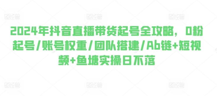 2024年抖音直播带货起号全攻略，0粉起号/账号权重/团队搭建/Ab链+短视频+鱼塘实操日不落-腾渊网创