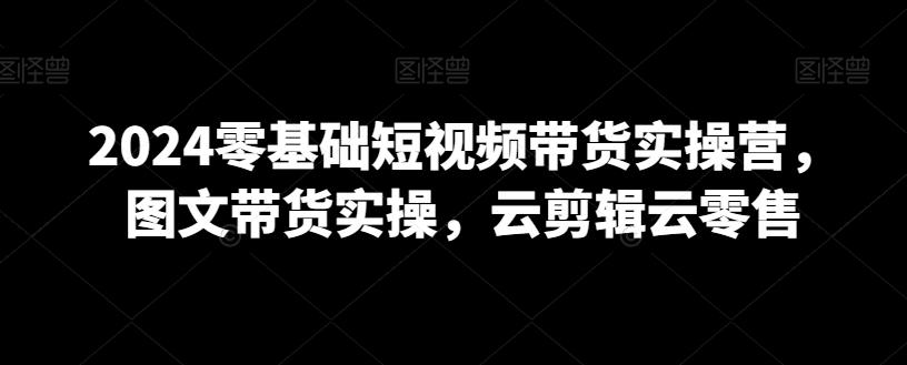 2024零基础短视频带货实操营，图文带货实操，云剪辑云零售-腾渊网创