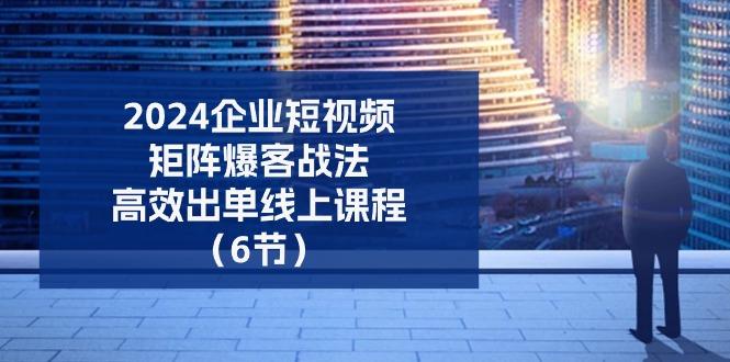 2024企业-短视频-矩阵 爆客战法，高效出单线上课程(6节-腾渊网创