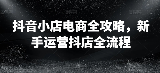 抖音小店电商全攻略，新手运营抖店全流程-腾渊网创