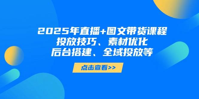 2025年短视频图文带货+直播带货：投放技巧、素材优化、后台搭建、全域投放等-腾渊网创