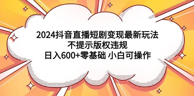 (9305期)2024抖音直播短剧变现最新玩法，不提示版权违规 日入600+零基础 小白可操作-腾渊网创