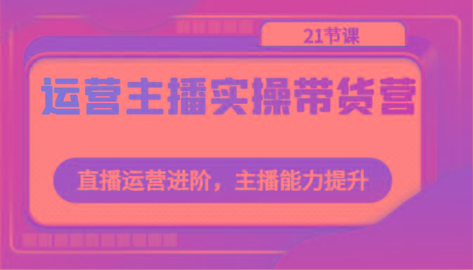 运营主播实操带货营：直播运营进阶，主播能力提升(21节课)-腾渊网创