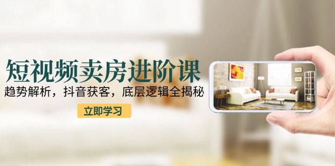短视频卖房进阶课：趋势解析，抖音获客，底层逻辑全揭秘-腾渊论坛
