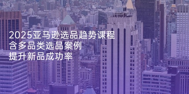 2025亚马逊选品趋势课程，含多品类选品案例，提升新品成功率-腾渊论坛
