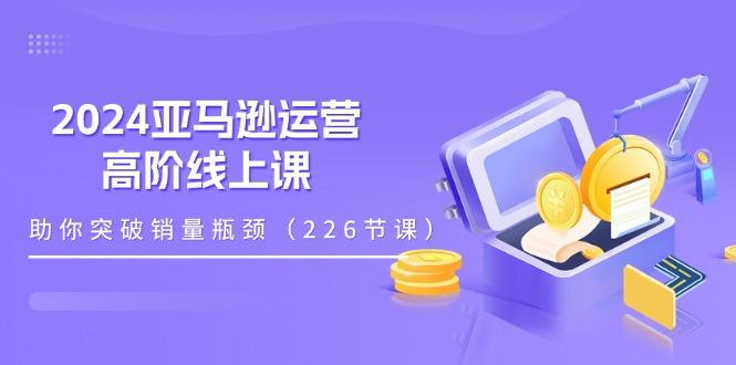 2024亚马逊运营-高阶线上课，助你突破销量瓶颈(228节课-腾渊论坛