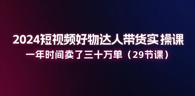 2024短视频好物达人带货实操课：一年时间卖了三十万单(29节课-腾渊论坛