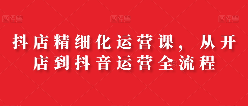抖店精细化运营课，从开店到抖音运营全流程-腾渊网创
