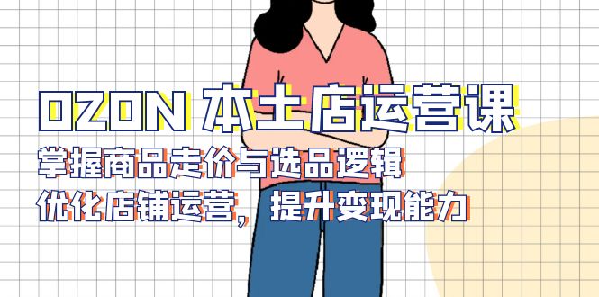 OZON 本土店运营课，掌握商品走价与选品逻辑，优化店铺运营，提升变现能力-腾渊网创