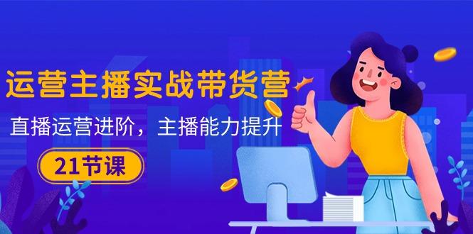运营主播·实战带货营：直播运营 进阶，主播 能力提升(21节课-腾渊网创