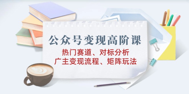 公众号变现高阶课：热门赛道、对标分析、广告主变现流程、矩阵玩法-腾渊网创