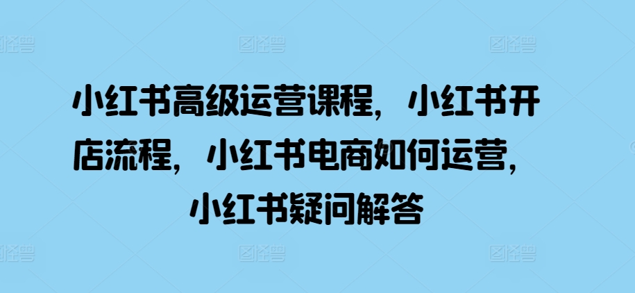 小红书高级运营课程，小红书开店流程，小红书电商如何运营，小红书疑问解答-腾渊网创
