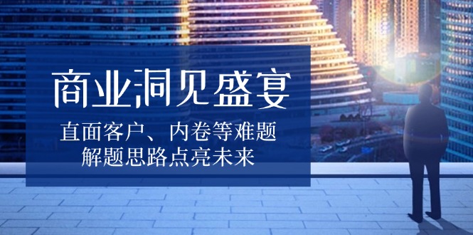 商业洞见盛宴，直面客户、内卷等难题，解题思路点亮未来-腾渊网创