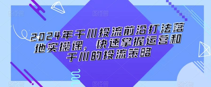 2024年千川投流前沿打法落地实操课，快速掌握运营和千川的投流策略-腾渊网创